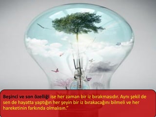 Beşinci ve son özelliği ise her zaman bir iz bırakmasıdır. Aynı şekil de
sen de hayatta yaptığın her şeyin bir iz bırakacağını bilmeli ve her
hareketinin farkında olmalısın.”
 