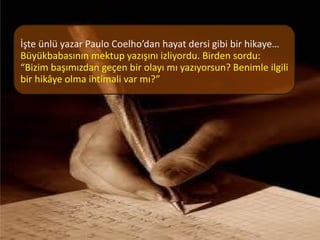İşte ünlü yazar Paulo Coelho’dan hayat dersi gibi bir hikaye…
Büyükbabasının mektup yazışını izliyordu. Birden sordu:
“Bizim başımızdan geçen bir olayı mı yazıyorsun? Benimle ilgili
bir hikâye olma ihtimali var mı?”
 