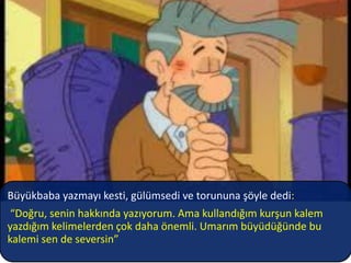 Büyükbaba yazmayı kesti, gülümsedi ve torununa şöyle dedi:
 “Doğru, senin hakkında yazıyorum. Ama kullandığım kurşun kalem
yazdığım kelimelerden çok daha önemli. Umarım büyüdüğünde bu
kalemi sen de seversin”
 