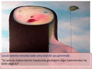 Çocuk kaleme merakla baktı ama özel bir şey göremedi.
”İyi ama bu kalem benim hayatımda gördüğüm diğer kalemlerden hiç
farklı değil ki!”
 