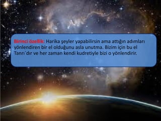 Birinci özellik: Harika şeyler yapabilirsin ama attığın adımları
yönlendiren bir el olduğunu asla unutma. Bizim için bu el
Tanrı`dır ve her zaman kendi kudretiyle bizi o yönlendirir.
 