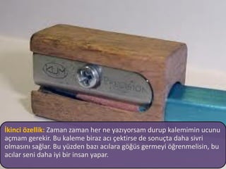 İkinci özellik: Zaman zaman her ne yazıyorsam durup kalemimin ucunu
açmam gerekir. Bu kaleme biraz acı çektirse de sonuçta daha sivri
olmasını sağlar. Bu yüzden bazı acılara göğüs germeyi öğrenmelisin, bu
acılar seni daha iyi bir insan yapar.
 