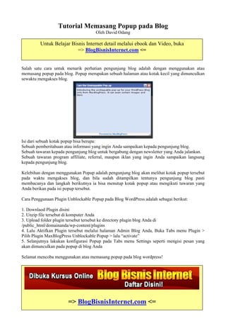 Tutorial Memasang Popup pada Blog
                                     Oleh David Odang

         Untuk Belajar Bisnis Internet detail melalui ebook dan Video, buka
                          => BlogBisnisInternet.com <=


Salah satu cara untuk menarik perhatian pengunjung blog adalah dengan menggunakan atau
memasang popup pada blog. Popup merupakan sebuah halaman atau kotak kecil yang dimunculkan
sewaktu mengakses blog.




Isi dari sebuah kotak popup bisa berupa:
Sebuah pemberitahuan atau informasi yang ingin Anda sampaikan kepada pengunjung blog.
Sebuah tawaran kepada pengunjung blog untuk bergabung dengan newsletter yang Anda jalankan.
Sebuah tawaran program affiliate, referral, maupun iklan yang ingin Anda sampaikan langsung
kepada pengunjung blog.

Kelebihan dengan menggunakan Popup adalah pengunjung blog akan melihat kotak popup tersebut
pada waktu mengakses blog, dan bila sudah ditampilkan tentunya pengunjung blog pasti
membacanya dan langkah berikutnya ia bisa menutup kotak popup atau mengikuti tawaran yang
Anda berikan pada isi popup tersebut.

Cara Penggunaan Plugin Unblockable Popup pada Blog WordPress adalah sebagai berikut:

1. Downlaod Plugin disini
2. Unzip file tersebut di komputer Anda
3. Upload folder plugin tersebut tersebut ke directory plugin blog Anda di
/public_html/domainanda/wp-content/plugins
4. Lalu Aktifkan Plugin tersebut melalui halaman Admin Blog Anda, Buka Tabs menu Plugin >
Pilih Plugin MaxBlogPress Unblockable Popup > lalu “activate”
5. Selanjutnya lakukan konfigurasi Popup pada Tabs menu Settings seperti mengisi pesan yang
akan dimunculkan pada popup di blog Anda

Selamat mencoba menggunakan atau memasang popup pada blog wordpress!




                       => BlogBisnisInternet.com <=
 