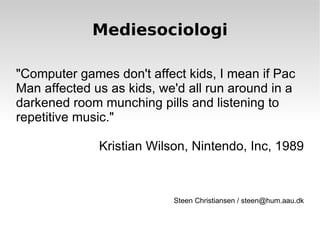 Mediesociologi &quot;Computer games don't affect kids, I mean if Pac Man affected us as kids, we'd all run around in a darkened room munching pills and listening to repetitive music.&quot; Kristian Wilson, Nintendo, Inc, 1989 Steen Christiansen / steen@hum.aau.dk 