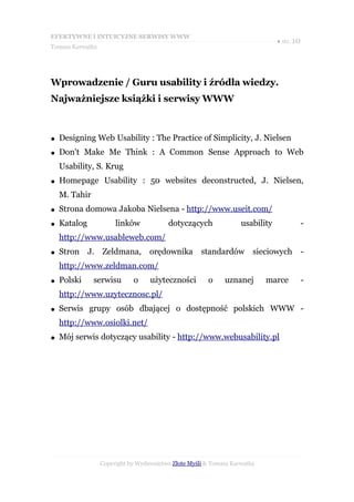 EFEKTYWNE I INTUICYJNE SERWISY WWW
                                                                               ● str. 10
Tomasz Karwatka




Wprowadzenie / Guru usability i źródła wiedzy.
Najważniejsze książki i serwisy WWW



●   Designing Web Usability : The Practice of Simplicity, J. Nielsen
●   Don't Make Me Think : A Common Sense Approach to Web
    Usability, S. Krug
●   Homepage Usability : 50 websites deconstructed, J. Nielsen,
    M. Tahir
●   Strona domowa Jakoba Nielsena - http://www.useit.com/
●   Katalog            linków            dotyczących               usability               -
    http://www.usableweb.com/
●   Stron J. Zeldmana,             orędownika        standardów sieciowych                 -
    http://www.zeldman.com/
●   Polski     serwisu       o     użyteczności        o     uznanej       marce           -
    http://www.uzytecznosc.pl/
●   Serwis grupy osób dbającej o dostępność polskich WWW -
    http://www.osiolki.net/
●   Mój serwis dotyczący usability - http://www.webusability.pl




                  Copyright by Wydawnictwo Złote Myśli & Tomasz Karwatka
 
