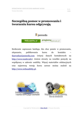 EFEKTYWNE I INTUICYJNE SERWISY WWW                                                   ● str.
Tomasz Karwatka                                                                      100




Szczególną pomoc w promowaniu i
tworzeniu kursu odgrywają




Serdecznie zapraszam każdego, kto chce pomóc w promowaniu,
ulepszaniu,          publikowaniu             kursu        do        kontaktu            –
tkarwatka@janmedia.com                (więcej      danych       kontaktowych            na
http://www.tomik.info). Jestem otwarty na wszelkie pomysły na
współpracę w zakresie usability. Więcej materiałów edukacyjnych
oraz    najnowszą         wersję      kursu      zawsze      można         znaleźć      na
http://www.webusability.pl.




                  Copyright by Wydawnictwo Złote Myśli & Tomasz Karwatka
 