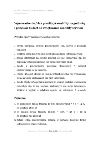 EFEKTYWNE I INTUICYJNE SERWISY WWW
                                                                               ● str. 12
Tomasz Karwatka




Wprowadzenie / Jak przeliczyć usability na gotówkę
i pozyskać budżet na zwiększanie usability serwisu


Przykład oparty na książce Jakoba Nielsena:


●   Firma zatrudnia 10 000 pracowników (np. któryś z polskich
    banków).
●   Wartość czasu pracy to około 200 zł za godzinę (utracony zysk).
●   Jedna informacja na stronie głównej jest nie- intuicyjna (np. źle
    napisany wstęp aktualności lub nic nie mówiący link).
●   Każdy    z      pracowników          poświęca       dodatkowo          5   sekund
    zastanawiając się co oznacza.
●   Około 15% osób kliknie na link niepotrzebnie gdyż nie zrozumieją,
    że nie zawiera użytecznych dla nich informacji.
●   Każdy z tych 10% spędzi minimum 30 sekund czytając tekst zanim
    zorientuje się, że nie zawiera użytecznych dla niego informacji.
    Wejście i wyjście z artykułu zajmie im minimum 5 sekund.


Policzmy:

1. W pierwszym kroku tracimy 10 000 (pracownicy) * 5 s = 14 h,
    co kosztuje 2800 zł
2. W drugim kroku tracimy 10 000 * 10% * 35 s = 10 h
    co kosztuje nas 2000 zł
3. Zatem jedna nieoptymalna zmiana w serwisie kosztuje firmę
    jednorazowo prawie 5000 zł.

                  Copyright by Wydawnictwo Złote Myśli & Tomasz Karwatka
 