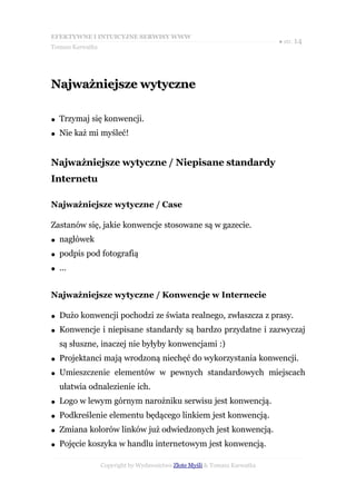EFEKTYWNE I INTUICYJNE SERWISY WWW
                                                                           ● str. 14
Tomasz Karwatka




Najważniejsze wytyczne

●   Trzymaj się konwencji.
●   Nie każ mi myśleć!


Najważniejsze wytyczne / Niepisane standardy
Internetu

Najważniejsze wytyczne / Case

Zastanów się, jakie konwencje stosowane są w gazecie.
●   nagłówek
●   podpis pod fotografią
●   ...


Najważniejsze wytyczne / Konwencje w Internecie

●   Dużo konwencji pochodzi ze świata realnego, zwłaszcza z prasy.
●   Konwencje i niepisane standardy są bardzo przydatne i zazwyczaj
    są słuszne, inaczej nie byłyby konwencjami :)
●   Projektanci mają wrodzoną niechęć do wykorzystania konwencji.
●   Umieszczenie elementów w pewnych standardowych miejscach
    ułatwia odnalezienie ich.
●   Logo w lewym górnym narożniku serwisu jest konwencją.
●   Podkreślenie elementu będącego linkiem jest konwencją.
●   Zmiana kolorów linków już odwiedzonych jest konwencją.
●   Pojęcie koszyka w handlu internetowym jest konwencją.

                  Copyright by Wydawnictwo Złote Myśli & Tomasz Karwatka
 