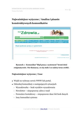 EFEKTYWNE I INTUICYJNE SERWISY WWW
                                                                           ● str. 15
Tomasz Karwatka




Najważniejsze wytyczne / Analiza i pisanie
konstruktywnych komunikatów




        Rysunek 1 - Komunikat "błąd pracy z systemem" brzmi dość
    enigmatycznie. Nie tłumaczy, co się stało i co należy teraz zrobić.


Najważniejsze wytyczne / Case


●   Wejdź na wybrany serwis WWW lub portal.
●   Odszukaj komunikaty o następujących sytuacjach
    •   Wyszukiwarka – brak wyników wyszukiwania
    •   Newsletter – niepoprawny adres e-mail
    •   Formularz kontaktowy – niepoprawne dane lub brak danych
    •   Inny komunikat systemu




                  Copyright by Wydawnictwo Złote Myśli & Tomasz Karwatka
 