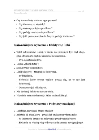 EFEKTYWNE I INTUICYJNE SERWISY WWW
                                                                           ● str. 16
Tomasz Karwatka



●   Czy komunikaty systemu są poprawne?
    •   Czy tłumaczą co się stało?
    •   Czy wskazują miejsce problemu?
    •   Czy podają rozwiązanie problemu?
    •   Czy jeśli proszą o wpisanie danych, podają ich format?


Najważniejsze wytyczne / Efektywne linki

●   Tekst odnośników i opcji w menu nie powinien być zbyt długi,
    gdyż utrudnia to szybkie zrozumienie znaczenia.
    •   Dwa do czterech słów.
●   Unikaj „kliknij tutaj”!
●   Stosuj tytuły odnośników.
●   Linki tekstowe – trzymaj się konwencji.
    •   Podkreślenia.
    •   Niebieski kolor (coraz częściej uważa się, że to nie jest
        konieczne).
    •   Oznaczenie już klikniętych.
●   Nie otwieraj linków w nowym oknie.
●   Wyraźnie zaznacz elementy, które można kliknąć.


Najważniejsze wytyczne / Podstawy nawigacji

●   Działając, zazwyczaj czegoś szukasz
●   Zależnie od charakteru - pytasz lub szukasz na własną rękę.
    •   W Internecie pytanie to zadawanie pytań wyszukiwarce.
    •   Szukanie na własną rękę to korzystanie z menu nawigacyjnego.

                  Copyright by Wydawnictwo Złote Myśli & Tomasz Karwatka
 