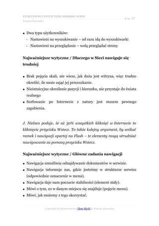 EFEKTYWNE I INTUICYJNE SERWISY WWW
                                                                           ● str. 17
Tomasz Karwatka



●   Dwa typu użytkowników:
    •   Nastawieni na wyszukiwanie – od razu idą do wyszukiwarki
    •   Nastawieni na przeglądanie – wolą przeglądać strony


Najważniejsze wytyczne / Dlaczego w Sieci nawiguje się
trudniej


●   Brak pojęcia skali, nie wiesz, jak duża jest witryna, więc trudno
    określić, ile może zająć jej przeszukanie.
●   Nieintuicyjne określanie pozycji i kierunku, nie przystaje do świata
    realnego
●   Surfowanie po Internecie z natury jest stanem pewnego
    zagubienia.


J. Nielsen podaje, że aż 30% wszystkich kliknięć w Internecie to
kliknięcie przycisku Wstecz. To także kolejny argument, by unikać
ramek i nawigacji opartej na Flash – te elementy mogą utrudniać
nawigowanie za pomocą przycisku Wstecz.


Najważniejsze wytyczne / Główne zadania nawigacji

●   Nawigacja umożliwia odnajdywanie dokumentów w serwisie.
●   Nawigacja informuje nas, gdzie jesteśmy w strukturze serwisu
    (odpowiednie oznaczenie w menu).
●   Nawigacja daje nam poczucie stabilności (element stały).
●   Mówi o tym, co w danym miejscu się znajduje (pojęcie menu).
●   Mówi, jak możemy z tego skorzystać.


                  Copyright by Wydawnictwo Złote Myśli & Tomasz Karwatka
 