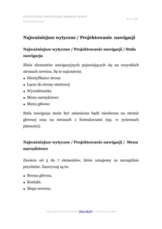 EFEKTYWNE I INTUICYJNE SERWISY WWW
                                                                           ● str. 19
Tomasz Karwatka




Najważniejsze wytyczne / Projektowanie nawigacji

Najważniejsze wytyczne / Projektowanie nawigacji / Stała
nawigacja

Zbiór elementów nawigacyjnych pojawiających się na wszystkich
stronach serwisu. Są to najczęściej:
●   Identyfikator strony
●   Łącze do strony startowej
●   Wyszukiwarka
●   Menu narzędziowe
●   Menu główne

Stała nawigacja może być zmieniona bądź nieobecna na stronie
głównej oraz na stronach z formularzami (np. w systemach
płatności).



Najważniejsze wytyczne / Projektowanie nawigacji / Menu
narzędziowe


Zawiera od 3 do 7 elementów, które uznajemy za szczególnie
przydatne. Zazwyczaj są to:

●   Strona główna.
●   Kontakt.
●   Mapa serwisu.




                  Copyright by Wydawnictwo Złote Myśli & Tomasz Karwatka
 