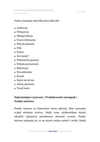 EFEKTYWNE I INTUICYJNE SERWISY WWW
                                                                             ● str. 20
Tomasz Karwatka



Często występują tutaj także łącza takie jak:


●   Archiwum
●   Wyloguj się
●   Obsługa klienta
●   Forum dyskusyjne
●   Pliki do pobrania
●   FAQ
●   Pomoc
●   Jak zacząć?
●   Wiadomości prasowe
●   Polityka prywatności
●   Rejestracja
●   Wyszukiwarka
●   Koszyk
●   Zapisz się do nas
●   Adresy placówek
●   Twoje konto


Najważniejsze wytyczne / Projektowanie nawigacji /
Punkty startowe


Punkty startowe są elementami strony głównej, które prowadzą
w głąb struktury serwisu. Dzięki temu użytkownikom łatwiej
odnaleźć     najczęściej       poszukiwane         elementy       serwisu.   Punkty
startowe pokazują też, co na stronie można znaleźć i zrobić. Dzięki



                  Copyright by Wydawnictwo Złote Myśli & Tomasz Karwatka
 