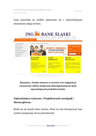 EFEKTYWNE I INTUICYJNE SERWISY WWW
                                                                           ● str. 21
Tomasz Karwatka



temu pozwalają na szybkie zapoznanie się z najważniejszymi
elementami całego serwisu.




       Rysunek 3 - Punkty startowe w serwisie www.ingbank.pl
      (zaznaczone żółtym markerem) ułatwiają dostęp do opisu
                      najważniejszych produktów banku.



Najważniejsze wytyczne / Projektowanie nawigacji /
Strona główna.


Różni się od innych stron serwisu. Może na niej obowiązywać inny
system nawigacyjny niż na pod-stronach.




                  Copyright by Wydawnictwo Złote Myśli & Tomasz Karwatka
 