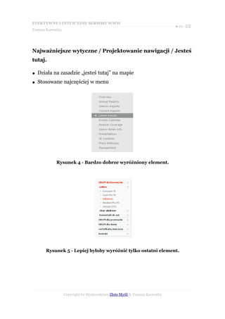 EFEKTYWNE I INTUICYJNE SERWISY WWW
                                                                           ● str. 22
Tomasz Karwatka




Najważniejsze wytyczne / Projektowanie nawigacji / Jesteś
tutaj.

●   Działa na zasadzie „jesteś tutaj” na mapie
●   Stosowane najczęściej w menu




            Rysunek 4 - Bardzo dobrze wyróżniony element.




       Rysunek 5 - Lepiej byłoby wyróżnić tylko ostatni element.




                  Copyright by Wydawnictwo Złote Myśli & Tomasz Karwatka
 
