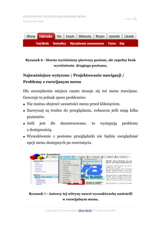 EFEKTYWNE I INTUICYJNE SERWISY WWW
                                                                             ● str. 23
Tomasz Karwatka




    Rysunek 6 - Mocno wyróżniony pierwszy poziom, ale zupełny brak
                         wyróżnienia drugiego poziomu.


Najważniejsze wytyczne / Projektowanie nawigacji /
Problemy z rozwijanym menu

Dla oszczędzenia miejsca często stosuje się też menu rozwijane.
Generuje to jednak sporo problemów:
●   Nie można obejrzeć zawartości menu przed kliknięciem.
●   Zazwyczaj są trudne do przeglądania, zwłaszcza jeśli mają kilka
    poziomów.
●   Jeśli   jest      źle     skonstruowane,          to     występują      problemy
    z dostępnością.
●   Wyszukiwanie z poziomu przeglądarki nie będzie uwzględniać
    opcji menu dostępnych po rozwinięciu.




     Rysunek 7 - Autorzy tej witryny nawet wyszukiwarkę umieścili
                                w rozwijalnym menu.


                   Copyright by Wydawnictwo Złote Myśli & Tomasz Karwatka
 