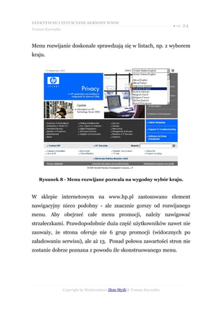 EFEKTYWNE I INTUICYJNE SERWISY WWW
                                                                           ● str. 24
Tomasz Karwatka



Menu rozwijanie doskonale sprawdzają się w listach, np. z wyborem
kraju.




   Rysunek 8 - Menu rozwijane pozwala na wygodny wybór kraju.


W sklepie internetowym na www.hp.pl zastosowano element
nawigacyjny nieco podobny - ale znacznie gorszy od rozwijanego
menu. Aby obejrzeć całe menu promocji, należy nawigować
strzałeczkami. Prawdopodobnie duża część użytkowników nawet nie
zauważy, że strona oferuje nie 6 grup promocji (widocznych po
załadowaniu serwisu), ale aż 13. Ponad połowa zawartości stron nie
zostanie dobrze poznana z powodu źle skonstruowanego menu.




                  Copyright by Wydawnictwo Złote Myśli & Tomasz Karwatka
 