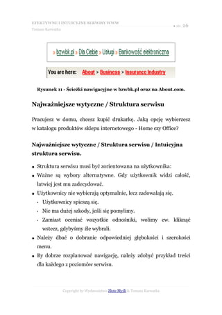 EFEKTYWNE I INTUICYJNE SERWISY WWW
                                                                           ● str. 26
Tomasz Karwatka




    Rysunek 11 - Ścieżki nawigacyjne w bzwbk.pl oraz na About.com.


Najważniejsze wytyczne / Struktura serwisu

Pracujesz w domu, chcesz kupić drukarkę. Jaką opcję wybierzesz
w katalogu produktów sklepu internetowego - Home czy Office?


Najważniejsze wytyczne / Struktura serwisu / Intuicyjna
struktura serwisu.

●   Struktura serwisu musi być zorientowana na użytkownika:
●   Ważne są wybory alternatywne. Gdy użytkownik widzi całość,
    łatwiej jest mu zadecydować.
●   Użytkownicy nie wybierają optymalnie, lecz zadowalają się.
    •   Użytkownicy spieszą się.
    •   Nie ma dużej szkody, jeśli się pomylimy.
    •   Zamiast oceniać wszystkie odnośniki, wolimy ew. kliknąć
        wstecz, gdybyśmy źle wybrali.
●   Należy dbać o dobranie odpowiedniej głębokości i szerokości
    menu.
●   By dobrze rozplanować nawigację, należy zdobyć przykład treści
    dla każdego z poziomów serwisu.



                  Copyright by Wydawnictwo Złote Myśli & Tomasz Karwatka
 