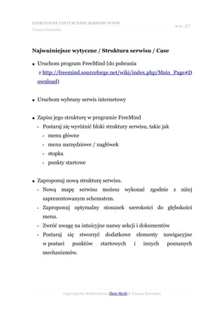 EFEKTYWNE I INTUICYJNE SERWISY WWW
                                                                                 ● str. 27
Tomasz Karwatka




Najważniejsze wytyczne / Struktura serwisu / Case

●   Uruchom program FreeMind (do pobrania
        z http://freemind.sourceforge.net/wiki/index.php/Main_Page#D
    ownload)


●   Uruchom wybrany serwis internetowy


●   Zapisz jego strukturę w programie FreeMind
    •    Postaraj się wyróżnić bloki struktury serwisu, takie jak
         •   menu główne
         •   menu narzędziowe / nagłówek
         •   stopka
         •   punkty startowe


●   Zaproponuj nową strukturę serwisu.
    •    Nową     mapę      serwisu      możesz      wykonać        zgodnie     z niżej
         zaprezentowanym schematem.
    •    Zaproponuj optymalny stosunek szerokości do głębokości
         menu.
    •    Zwróć uwagę na intuicyjne nazwy sekcji i dokumentów
    •    Postaraj     się   stworzyć       dodatkowe           elementy      nawigacyjne
         w postaci      punktów         startowych         i     innych       poznanych
         mechanizmów.




                    Copyright by Wydawnictwo Złote Myśli & Tomasz Karwatka
 