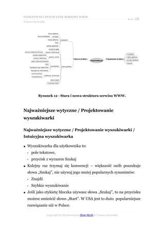 EFEKTYWNE I INTUICYJNE SERWISY WWW
                                                                           ● str. 28
Tomasz Karwatka




            Rysunek 12 - Stara i nowa struktura serwisu WWW.



Najważniejsze wytyczne / Projektowanie
wyszukiwarki

Najważniejsze wytyczne / Projektowanie wyszukiwarki /
Intuicyjna wyszukiwarka

●   Wyszukiwarka dla użytkownika to:
    •   pole tekstowe,
    •   przycisk z wyrazem Szukaj
●   Kolejny raz trzymaj się konwencji – większość osób poszukuje
    słowa „Szukaj”, nie używaj jego mniej popularnych synonimów:
    •   Znajdź
    •   Szybkie wyszukiwanie
●   Jeśli jako etykietę bloczka używasz słowa „Szukaj”, to na przycisku
    możesz umieścić słowo „Start”. W USA jest to dużo popularniejsze
    rozwiązanie niż w Polsce.

                  Copyright by Wydawnictwo Złote Myśli & Tomasz Karwatka
 