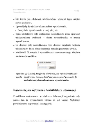 EFEKTYWNE I INTUICYJNE SERWISY WWW
                                                                           ● str. 29
Tomasz Karwatka



●   Nie trzeba już edukować użytkowników tekstami typu „Wpisz
    słowo kluczowe”.
●   Upewnij się, że użytkownik zna zakres wyszukiwania.
    •   Domyślnie wyszukiwanie w całej witrynie.
●   Każde dodatkowe pole konfiguracji wyszukiwarki może sprawiać
    użytkownikom trudności – dobra wyszukiwarka to prosta
    wyszukiwarka.
●   Im dłuższe pole wyszukiwania, tym dłuższe zapytanie wpisują
    użytkownicy, dzięki temu otrzymują bardziej precyzyjne wyniki.
●   Możliwość filtrowania i wyszukiwania zaawansowanego dopiero
    na stronach wyników.




    Rysunek 13 - Zasoby Allegro są olbrzymie, ale wyszukiwarka jest
    prosta i przejrzysta. Dopiero link “zaawansowane” prowadzi do
              rozbudowanych mechanizmów wyszukiwania.




Najważniejsze wytyczne / Architektura informacji

Prawidłowo zastosowana architektura informacji organizuje cały
serwis tak, że błyskawicznie wiemy, co jest ważne. Najbliższe
porównanie to odpowiedni skład gazety.




                  Copyright by Wydawnictwo Złote Myśli & Tomasz Karwatka
 