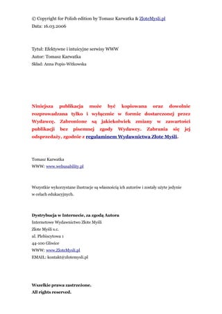 © Copyright for Polish edition by Tomasz Karwatka & ZloteMysli.pl
Data: 16.03.2006




Tytuł: Efektywne i intuicyjne serwisy WWW
Autor: Tomasz Karwatka
Skład: Anna Popis-Witkowska




Niniejsza          publikacja   może      być    kopiowana         oraz     dowolnie
rozprowadzana tylko i wyłącznie w formie dostarczonej przez
Wydawcę.           Zabronione    są   jakiekolwiek       zmiany      w    zawartości
publikacji         bez   pisemnej     zgody     Wydawcy.       Zabrania       się     jej
odsprzedaży, zgodnie z regulaminem Wydawnictwa Złote Myśli.




Tomasz Karwatka
WWW: www.webusability.pl




Wszystkie wykorzystane ilustracje są własnością ich autorów i zostały użyte jedynie
w celach edukacyjnych.




Dystrybucja w Internecie, za zgodą Autora
Internetowe Wydawnictwo Złote Myśli
Złote Myśli s.c.
ul. Plebiscytowa 1
44-100 Gliwice
WWW: www.ZloteMysli.pl
EMAIL: kontakt@zlotemysli.pl




Wszelkie prawa zastrzeżone.
All rights reserved.
 
