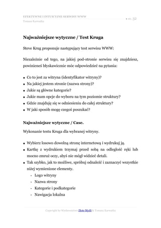 EFEKTYWNE I INTUICYJNE SERWISY WWW
                                                                           ● str. 32
Tomasz Karwatka




Najważniejsze wytyczne / Test Kruga

Steve Krug proponuje następujący test serwisu WWW:

Niezależnie od tego, na jakiej pod-stronie serwisu się znajdziesz,
powinieneś błyskawicznie móc odpowiedzieć na pytania:


●   Co to jest za witryna (identyfikator witryny)?
●   Na jakiej jestem stronie (nazwa strony)?
●   Jakie są główne kategorie?
●   Jakie mam opcje do wyboru na tym poziomie struktury?
●   Gdzie znajduję się w odniesieniu do całej struktury?
●   W jaki sposób mogę czegoś poszukać?


Najważniejsze wytyczne / Case.

Wykonanie testu Kruga dla wybranej witryny.


●   Wybierz losowo dowolną stronę internetową i wydrukuj ją.
●   Kartkę z wydrukiem trzymaj przed sobą na odległość ręki lub
    mocno zmruż oczy, abyś nie mógł widzieć detali.
●   Tak szybko, jak to możliwe, spróbuj odnaleźć i zaznaczyć wszystkie
    niżej wymienione elementy.
      •   Logo witryny
      •   Nazwa strony
      •   Kategorie i podkategorie
      •   Nawigacja lokalna



                  Copyright by Wydawnictwo Złote Myśli & Tomasz Karwatka
 