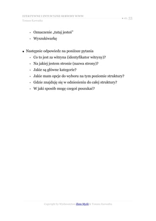 EFEKTYWNE I INTUICYJNE SERWISY WWW
                                                                           ● str. 33
Tomasz Karwatka



      •   Oznaczenie „tutaj jesteś”
      •   Wyszukiwarkę


●   Następnie odpowiedz na poniższe pytania
      •   Co to jest za witryna (identyfikator witryny)?
      •   Na jakiej jestem stronie (nazwa strony)?
      •   Jakie są główne kategorie?
      •   Jakie mam opcje do wyboru na tym poziomie struktury?
      •   Gdzie znajduję się w odniesieniu do całej struktury?
      •   W jaki sposób mogę czegoś poszukać?




                  Copyright by Wydawnictwo Złote Myśli & Tomasz Karwatka
 