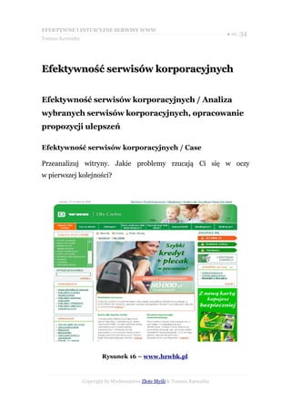EFEKTYWNE I INTUICYJNE SERWISY WWW
                                                                           ● str. 34
Tomasz Karwatka




Efektywność serwisów korporacyjnych


Efektywność serwisów korporacyjnych / Analiza
wybranych serwisów korporacyjnych, opracowanie
propozycji ulepszeń

Efektywność serwisów korporacyjnych / Case

Przeanalizuj witryny. Jakie problemy rzucają Ci się w oczy
w pierwszej kolejności?




                          Rysunek 16 – www.bzwbk.pl



                  Copyright by Wydawnictwo Złote Myśli & Tomasz Karwatka
 