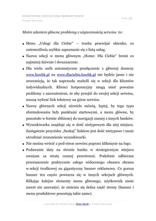 EFEKTYWNE I INTUICYJNE SERWISY WWW
                                                                           ● str. 35
Tomasz Karwatka



Moim zdaniem główne problemy z użytecznością serwisu to:


●   Menu „Usługi dla Ciebie” – trzeba przewijać okienko, co
    uniemożliwia szybkie zapoznanie się z listą usług.
●   Nazwa sekcji w menu głównym „Home: Dla Ciebie” brzmi co
    najmniej dziwnie i dwuznacznie.
●   Dla wielu osób automatyczne przełączenie z głównej domeny
    www.bzwbk.pl na www.dlaciebie.bzwbk.pl nie będzie jasne i nie
    zrozumieją, że tak naprawdę znaleźli się w sekcji dla klientów
    indywidualnych. Klienci korporacyjny mogą mieć poważne
    problemy z zauważeniem, że aby przejść do swojej sekcji serwisu,
    muszą wybrać link tekstowy na górze serwisu.
●   Nazwy głównych sekcji niewiele mówią, lepiej, by tego typu
    sformułowania były punktami startowymi, a menu główne, by
    pozostało w formie zbliżonej do nawigacji znanej z innych banków.
●   Wyszukiwarka znajduje się w dość nietypowym dla niej miejscu.
    Zastąpienie przycisku „Szukaj” linkiem jest dość nietypowe i może
    utrudniać zrozumienie wyszukiwarki.
●   Nie można wrócić z pod-stron serwisu poprzez kliknięcie na logo.
●   Podawanie daty na stronie banku w strategicznym miejscu
    uważam za stratę cennej przestrzeni. Podobnie odbieram
    przeznaczenie praktycznie całego widocznego obszaru ekranu
    w sekcji środkowej na gigantyczny banner reklamowy. Co gorsza
    banner ten często powtarza się w innych sekcjach głównych.
    Klikając kolejne elementy menu głównego, użytkownik może
    nawet nie zauważyć, że zmienia się dolna część strony (banner i
    menu produktowe pozostają takie same).

                  Copyright by Wydawnictwo Złote Myśli & Tomasz Karwatka
 