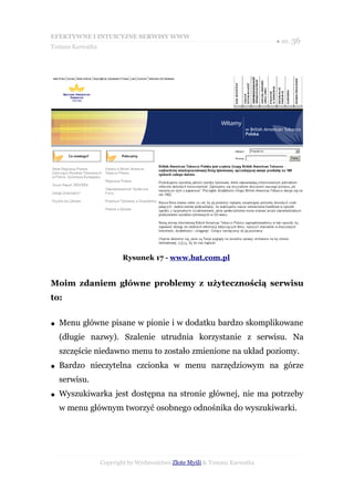 EFEKTYWNE I INTUICYJNE SERWISY WWW
                                                                           ● str. 36
Tomasz Karwatka




                         Rysunek 17 - www.bat.com.pl


Moim zdaniem główne problemy z użytecznością serwisu
to:


●   Menu główne pisane w pionie i w dodatku bardzo skomplikowane
    (długie nazwy). Szalenie utrudnia korzystanie z serwisu. Na
    szczęście niedawno menu to zostało zmienione na układ poziomy.
●   Bardzo nieczytelna czcionka w menu narzędziowym na górze
    serwisu.
●   Wyszukiwarka jest dostępna na stronie głównej, nie ma potrzeby
    w menu głównym tworzyć osobnego odnośnika do wyszukiwarki.




                  Copyright by Wydawnictwo Złote Myśli & Tomasz Karwatka
 
