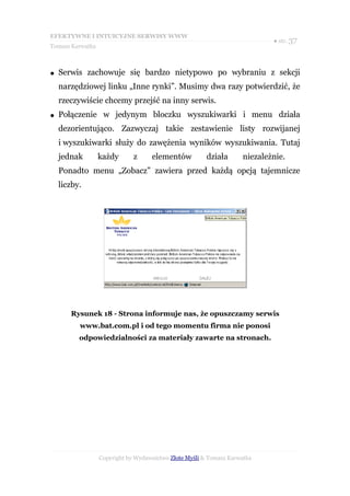 EFEKTYWNE I INTUICYJNE SERWISY WWW
                                                                            ● str. 37
Tomasz Karwatka



●   Serwis zachowuje się bardzo nietypowo po wybraniu z sekcji
    narzędziowej linku „Inne rynki”. Musimy dwa razy potwierdzić, że
    rzeczywiście chcemy przejść na inny serwis.
●   Połączenie w jedynym bloczku wyszukiwarki i menu działa
    dezorientująco. Zazwyczaj takie zestawienie listy rozwijanej
    i wyszukiwarki służy do zawężenia wyników wyszukiwania. Tutaj
    jednak        każdy       z     elementów           działa      niezależnie.
    Ponadto menu „Zobacz” zawiera przed każdą opcją tajemnicze
    liczby.




       Rysunek 18 - Strona informuje nas, że opuszczamy serwis
          www.bat.com.pl i od tego momentu firma nie ponosi
          odpowiedzialności za materiały zawarte na stronach.




                  Copyright by Wydawnictwo Złote Myśli & Tomasz Karwatka
 
