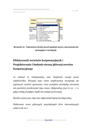EFEKTYWNE I INTUICYJNE SERWISY WWW
                                                                              ● str. 38
Tomasz Karwatka




Rysunek 19 - Tajemnicze liczby przed opcjami menu z pewnością nie
                              pomagają w nawigacji.




Efektywność serwisów korporacyjnych /
Projektowanie i badanie strony głównej serwisu
korporacyjnego


10   sekund        to    maksymalny          czas     skupienia       uwagi     przez
użytkownika. Powyżej tego czasu użytkownicy zaczynają się
zajmować swoimi sprawami. Czas przejścia pomiędzy stronami
nie powinien przekraczać tego czasu. Optymalny czas to 0,1 - 1 s,
gdyż wtedy przepływ myśli nie zostaje przerwany.

Bardzo ważne jest, aby czas odpowiedzi był przewidywalny.

Pobieranie stron głównych największych firm internetowych
zabiera do 10 s.




                  Copyright by Wydawnictwo Złote Myśli & Tomasz Karwatka
 