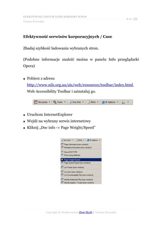 EFEKTYWNE I INTUICYJNE SERWISY WWW
                                                                           ● str. 39
Tomasz Karwatka




Efektywność serwisów korporacyjnych / Case


Zbadaj szybkość ładowania wybranych stron.

(Podobne informacje znaleźć można w panelu Info przeglądarki
Opera)


●   Pobierz z adresu
    http://www.nils.org.au/ais/web/resources/toolbar/index.html
    Web Accessibility Toolbar i zainstaluj go.




●   Uruchom InternetExplorer
●   Wejdź na wybrany serwis internetowy
●   Kliknij „Doc info -> Page Weight/Speed”




                  Copyright by Wydawnictwo Złote Myśli & Tomasz Karwatka
 