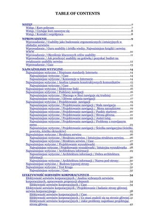 TABLE OF CONTENTS

WSTĘP...................................................................................................................7
    Wstęp / Kurs polecam......................................................................................................7
    Wstęp / Czytając kurs nauczysz się.................................................................................8
    Wstęp / Kontakt i współpraca.........................................................................................8
WPROWADZENIE..................................................................................................9
    Wprowadzenie / Usability jako budowanie ergonomicznych i intuicyjnych w
    obsłudze serwisów............................................................................................................9
    Wprowadzenie / Guru usability i źródła wiedzy. Najważniejsze książki i serwisy
    WWW..............................................................................................................................10
    Wprowadzenie / Określenie kluczowych celów usability.............................................11
    Wprowadzenie / Jak przeliczyć usability na gotówkę i pozyskać budżet na
    zwiększanie usability serwisu.........................................................................................12
    Wprowadzenie / Case.....................................................................................................13
NAJWAŻNIEJSZE WYTYCZNE..............................................................................14
    Najważniejsze wytyczne / Niepisane standardy Internetu...........................................14
      Najważniejsze wytyczne / Case.................................................................................14
      Najważniejsze wytyczne / Konwencje w Internecie.................................................14
    Najważniejsze wytyczne / Analiza i pisanie konstruktywnych komunikatów.............15
      Najważniejsze wytyczne / Case.................................................................................15
    Najważniejsze wytyczne / Efektywne linki....................................................................16
    Najważniejsze wytyczne / Podstawy nawigacji.............................................................16
      Najważniejsze wytyczne / Dlaczego w Sieci nawiguje się trudniej..........................17
      Najważniejsze wytyczne / Główne zadania nawigacji..............................................17
    Najważniejsze wytyczne / Projektowanie nawigacji....................................................19
      Najważniejsze wytyczne / Projektowanie nawigacji / Stała nawigacja...................19
      Najważniejsze wytyczne / Projektowanie nawigacji / Menu narzędziowe............19
      Najważniejsze wytyczne / Projektowanie nawigacji / Punkty startowe.................20
      Najważniejsze wytyczne / Projektowanie nawigacji / Strona główna....................21
      Najważniejsze wytyczne / Projektowanie nawigacji / Jesteś tutaj.........................22
      Najważniejsze wytyczne / Projektowanie nawigacji / Problemy z rozwijanym
      menu...........................................................................................................................23
      Najważniejsze wytyczne / Projektowanie nawigacji / Ścieżka nawigacyjna (ścieżka
      powrotu, ścieżka okruszków)....................................................................................25
    Najważniejsze wytyczne / Struktura serwisu................................................................26
      Najważniejsze wytyczne / Struktura serwisu / Intuicyjna struktura serwisu........26
      Najważniejsze wytyczne / Struktura serwisu / Case...............................................27
    Najważniejsze wytyczne / Projektowanie wyszukiwarki.............................................28
      Najważniejsze wytyczne / Projektowanie wyszukiwarki / Intuicyjna wyszukiwarka...28
    Najważniejsze wytyczne / Architektura informacji......................................................29
      Najważniejsze wytyczne / Architektura informacji / Dobra architektura
      informacji...................................................................................................................30
      Najważniejsze wytyczne / Architektura informacji / Nazwa pod-strony:.............30
    Najważniejsze wytyczne / Budowa typowej strony......................................................31
    Najważniejsze wytyczne / Test Kruga...........................................................................32
      Najważniejsze wytyczne / Case.................................................................................32
EFEKTYWNOŚĆ SERWISÓW KORPORACYJNYCH...............................................34
    Efektywność serwisów korporacyjnych / Analiza wybranych serwisów
    korporacyjnych, opracowanie propozycji ulepszeń......................................................34
       Efektywność serwisów korporacyjnych / Case........................................................34
    Efektywność serwisów korporacyjnych / Projektowanie i badanie strony głównej
    serwisu korporacyjnego.................................................................................................38
       Efektywność serwisów korporacyjnych / Case........................................................39
       Efektywność serwisów korporacyjnych / Co musi znaleźć się na stronie głównej.41
       Efektywność serwisów korporacyjnych / Jakie problemy napotkasz projektując
       stronę główną.............................................................................................................42
 