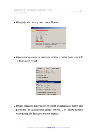 EFEKTYWNE I INTUICYJNE SERWISY WWW
                                                                           ● str. 40
Tomasz Karwatka




●   Odczytaj ciężar strony oraz czas pobierania




●   Z poziomu tego samego narzędzia możesz wywołać także „Doc info
    -> Page speed report”




●   Drugie narzędzie generuje pełen raport, uwzględniając realny czas
    potrzebny na załadowanie całego serwisu. Jest zatem bardziej
    wiarygodną, ale działającą wolniej metodą




                  Copyright by Wydawnictwo Złote Myśli & Tomasz Karwatka
 