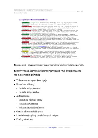 EFEKTYWNE I INTUICYJNE SERWISY WWW
                                                                           ● str. 41
Tomasz Karwatka




Rysunek 20 - Wygenerowany raport zawiera także przydatne porady.


Efektywność serwisów korporacyjnych / Co musi znaleźć
się na stronie głównej

●   Tożsamość witryny, koncepcja
●   Struktura witryny
    •   Co ja tu mogę znaleźć
    •   Co ja tu mogę zrobić
●   Autoreklama
    •   Branding marki i firmy
    •   Reklama zwartości
    •   Reklama funkcjonalności
●   Oznaki aktualności i życia
●   Linki do najczęściej odwiedzanych miejsc
●   Punkty startowe


                  Copyright by Wydawnictwo Złote Myśli & Tomasz Karwatka
 