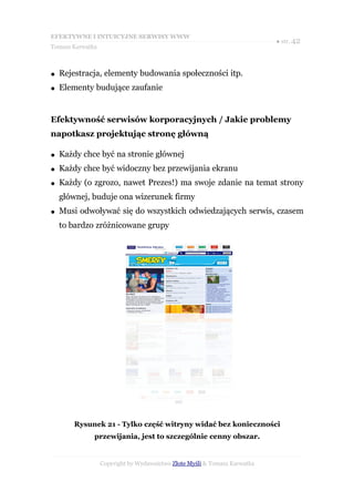 EFEKTYWNE I INTUICYJNE SERWISY WWW
                                                                           ● str. 42
Tomasz Karwatka



●   Rejestracja, elementy budowania społeczności itp.
●   Elementy budujące zaufanie


Efektywność serwisów korporacyjnych / Jakie problemy
napotkasz projektując stronę główną

●   Każdy chce być na stronie głównej
●   Każdy chce być widoczny bez przewijania ekranu
●   Każdy (o zgrozo, nawet Prezes!) ma swoje zdanie na temat strony
    głównej, buduje ona wizerunek firmy
●   Musi odwoływać się do wszystkich odwiedzających serwis, czasem
    to bardzo zróżnicowane grupy




        Rysunek 21 - Tylko część witryny widać bez konieczności
              przewijania, jest to szczególnie cenny obszar.


                  Copyright by Wydawnictwo Złote Myśli & Tomasz Karwatka
 