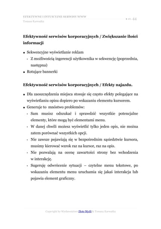 EFEKTYWNE I INTUICYJNE SERWISY WWW
                                                                           ● str. 44
Tomasz Karwatka




Efektywność serwisów korporacyjnych / Zwiększanie ilości
informacji

●   Sekwencyjne wyświetlanie reklam
    •   Z możliwością ingerencji użytkownika w sekwencję (poprzednia,
        następna)
●   Rotujące bannerki


Efektywność serwisów korporacyjnych / Efekty najazdu.

●   Dla zaoszczędzenia miejsca stosuje się często efekty polegające na
    wyświetlaniu opisu dopiero po wskazaniu elementu kursorem.
●   Generuje to mnóstwo problemów:
    •   Sam musisz odszukać i sprawdzić wszystkie potencjalne
        elementy, które mogą być elementami menu.
    •   W danej chwili możesz wyświetlić tylko jeden opis, nie można
        zatem porównać wszystkich opcji.
    •   Nie zawsze pojawiają się w bezpośrednim sąsiedztwie kursora,
        musimy kierować wzrok raz na kursor, raz na opis.
    •   Nie pozwalają na ocenę zawartości strony bez wchodzenia
        w interakcję.
    •   Sugeruję odwrócenie sytuacji – czytelne menu tekstowe, po
        wskazaniu elementu menu uruchamia się jakaś interakcja lub
        pojawia element graficzny.




                  Copyright by Wydawnictwo Złote Myśli & Tomasz Karwatka
 