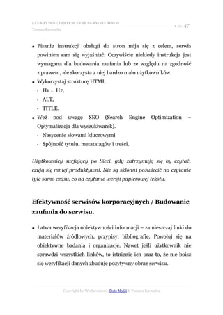 EFEKTYWNE I INTUICYJNE SERWISY WWW
                                                                           ● str. 47
Tomasz Karwatka



●   Pisanie instrukcji obsługi do stron mija się z celem, serwis
    powinien sam się wyjaśniać. Oczywiście niekiedy instrukcja jest
    wymagana dla budowania zaufania lub ze względu na zgodność
    z prawem, ale skorzysta z niej bardzo mało użytkowników.
●   Wykorzystaj strukturę HTML
    •   H1 … H7,
    •   ALT,
    •   TITLE.
●   Weź     pod     uwagę       SEO      (Search      Engine      Optimization     –
    Optymalizacja dla wyszukiwarek).
    •   Nasycenie słowami kluczowymi
    •   Spójność tytułu, metatatagów i treści.


Użytkownicy surfujący po Sieci, gdy zatrzymują się by czytać,
czują się mniej produktywni. Nie są skłonni poświecić na czytanie
tyle samo czasu, co na czytanie wersji papierowej tekstu.



Efektywność serwisów korporacyjnych / Budowanie
zaufania do serwisu.

●   Łatwa weryfikacja obiektywności informacji – zamieszczaj linki do
    materiałów źródłowych, przypisy, bibliografie. Powołuj się na
    obiektywne badania i organizacje. Nawet jeśli użytkownik nie
    sprawdzi wszystkich linków, to istnienie ich oraz to, że nie boisz
    się weryfikacji danych zbuduje pozytywny obraz serwisu.




                  Copyright by Wydawnictwo Złote Myśli & Tomasz Karwatka
 