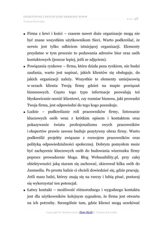 EFEKTYWNE I INTUICYJNE SERWISY WWW
                                                                               ● str. 48
Tomasz Karwatka



●   Firma z krwi i kości – czasem nawet duże organizacje mogą nie
    być znane wszystkim użytkownikom Sieci. Warto podkreślać, że
    serwis jest tylko odbiciem istniejącej organizacji. Elementy
    przydatne w tym procesie to podawania adresów biur oraz osób
    kontaktowych (jeszcze lepiej, jeśli ze zdjęciem).
●   Powiązania rynkowe – firma, która działa poza rynkiem, nie budzi
    zaufania, warto jest napisać, jakich klientów się obsługuje, do
    jakich organizacji należy. Wszystkie te elementy umiejscowią
    w oczach klienta Twoją firmę gdzieś na mapie powiązań
    biznesowych.       Często      tego    typu     informacje       pozwalają       też
    błyskawicznie ocenić klientowi, czy rozmiar biznesu, jaki prowadzi
    Twoja firma, jest odpowiedni do tego kogo poszukuje.
●   Ludzie – podkreślanie roli pracowników firmy, listowanie
    kluczowych osób wraz z krótkim opisem i kontaktem oraz
    pokazywanie        światu      profesjonalizmu          swych          pracowników
    i ekspertów prawie zawsze buduje pozytywny obraz firmy. Warto
    podkreślić projekty związane z rozwojem pracowników oraz
    polityką odpowiedzialności społecznej. Dobrym pomysłem może
    być zachęcenie kluczowych osób do budowania wizerunku firmy
    poprzez prowadzenie bloga. Blog Webusability.pl, przy całej
    obiektywności jaką staram się zachować, skierował kilka osób do
    Janmedia. Po prostu ludzie ci chcieli dowiedzieć się, gdzie pracuję.
    Jeśli masz ludzi, którzy znają się na rzeczy i lubią pisać, postaraj
    się wykorzystać ten potencjał.
●   Łatwy kontakt – możliwość różnorodnego i wygodnego kontaktu
    jest dla użytkowników kolejnym sygnałem, że firma jest otwarta
    na ich potrzeby. Szczególnie tam, gdzie klienci mogą oczekiwać

                  Copyright by Wydawnictwo Złote Myśli & Tomasz Karwatka
 
