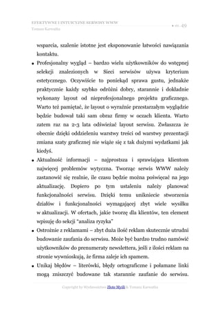 EFEKTYWNE I INTUICYJNE SERWISY WWW
                                                                             ● str. 49
Tomasz Karwatka



    wsparcia, szalenie istotne jest eksponowanie łatwości nawiązania
    kontaktu.
●   Profesjonalny wygląd – bardzo wielu użytkowników do wstępnej
    selekcji    znalezionych       w     Sieci    serwisów       używa     kryterium
    estetycznego. Oczywiście to poniekąd sprawa gustu, jednakże
    praktycznie każdy szybko odróżni dobry, starannie i dokładnie
    wykonany layout od nieprofesjonalnego projektu graficznego.
    Warto też pamiętać, że layout o wyraźnie przestarzałym wyglądzie
    będzie budował taki sam obraz firmy w oczach klienta. Warto
    zatem raz na 2-3 lata odświeżać layout serwisu. Zwłaszcza że
    obecnie dzięki oddzieleniu warstwy treści od warstwy prezentacji
    zmiana szaty graficznej nie wiąże się z tak dużymi wydatkami jak
    kiedyś.
●   Aktualność informacji – najprostsza i sprawiająca klientom
    najwięcej problemów wytyczna. Tworząc serwis WWW należy
    zastanowić się realnie, ile czasu będzie można poświęcać na jego
    aktualizację.     Dopiero       po    tym     ustaleniu      należy    planować
    funkcjonalności serwisu. Dzięki temu unikniecie stworzenia
    działów i funkcjonalności wymagającej zbyt wiele wysiłku
    w aktualizacji. W ofertach, jakie tworzę dla klientów, ten element
    wpisuję do sekcji “analiza ryzyka”
●   Ostrożnie z reklamami – zbyt duża ilość reklam skutecznie utrudni
    budowanie zaufania do serwisu. Może być bardzo trudno namówić
    użytkowników do prenumeraty newslettera, jeśli z ilości reklam na
    stronie wywnioskują, że firma zaleje ich spamem.
●   Unikaj błędów – literówki, błędy ortograficzne i połamane linki
    mogą zniszczyć budowane tak starannie zaufanie do serwisu.

                  Copyright by Wydawnictwo Złote Myśli & Tomasz Karwatka
 