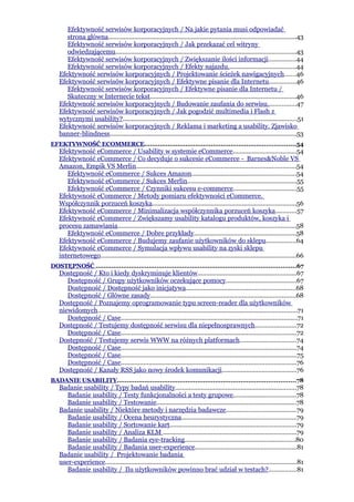 Efektywność serwisów korporacyjnych / Na jakie pytania musi odpowiadać
      strona główna............................................................................................................43
      Efektywność serwisów korporacyjnych / Jak przekazać cel witryny
      odwiedzającemu........................................................................................................43
      Efektywność serwisów korporacyjnych / Zwiększanie ilości informacji................44
      Efektywność serwisów korporacyjnych / Efekty najazdu.......................................44
   Efektywność serwisów korporacyjnych / Projektowanie ścieżek nawigacyjnych......46
   Efektywność serwisów korporacyjnych / Efektywne pisanie dla Internetu...............46
      Efektywność serwisów korporacyjnych / Efektywne pisanie dla Internetu /
      Skuteczny w Internecie tekst....................................................................................46
   Efektywność serwisów korporacyjnych / Budowanie zaufania do serwisu................47
   Efektywność serwisów korporacyjnych / Jak pogodzić multimedia i Flash z
   wytycznymi usability?.....................................................................................................51
   Efektywność serwisów korporacyjnych / Reklama i marketing a usability. Zjawisko
   banner-blindness............................................................................................................53
EFEKTYWNOŚĆ ECOMMERCE.............................................................................54
   Efektywność eCommerce / Usability w systemie eCommerce....................................54
   Efektywność eCommerce / Co decyduje o sukcesie eCommerce - Barnes&Noble VS
   Amazon, Empik VS Merlin............................................................................................54
      Efektywność eCommerce / Sukces Amazon............................................................54
      Efektywność eCommerce / Sukces Merlin...............................................................55
      Efektywność eCommerce / Czynniki sukcesu e-commerce....................................55
   Efektywność eCommerce / Metody pomiaru efektywności eCommerce.
   Współczynnik porzuceń koszyka...................................................................................56
   Efektywność eCommerce / Minimalizacja współczynnika porzuceń koszyka............57
   Efektywność eCommerce / Zwiększamy usability katalogu produktów, koszyka i
   procesu zamawiania.......................................................................................................58
      Efektywność eCommerce / Dobre przykłady...........................................................58
   Efektywność eCommerce / Budujemy zaufanie użytkowników do sklepu.................64
   Efektywność eCommerce / Symulacja wpływu usability na zyski sklepu
   internetowego.................................................................................................................66
DOSTĘPNOŚĆ ......................................................................................................67
   Dostępność / Kto i kiedy dyskryminuje klientów.........................................................67
      Dostępność / Grupy użytkowników oczekujące pomocy.........................................67
      Dostępność / Dostępność jako inicjatywa...............................................................68
      Dostępność / Główne zasady....................................................................................68
   Dostępność / Poznajemy oprogramowanie typu screen-reader dla użytkowników
   niewidomych...................................................................................................................71
      Dostępność / Case......................................................................................................71
   Dostępność / Testujemy dostępność serwisu dla niepełnosprawnych........................72
      Dostępność / Case.....................................................................................................72
   Dostępność / Testujemy serwis WWW na różnych platformach................................74
      Dostępność / Case.....................................................................................................74
      Dostępność / Case......................................................................................................75
      Dostępność / Case.....................................................................................................76
   Dostępność / Kanały RSS jako nowy środek komunikacji...........................................76
BADANIE USABILITY...........................................................................................78
   Badanie usability / Typy badań usability......................................................................78
      Badanie usability / Testy funkcjonalności a testy grupowe....................................78
      Badanie usability / Testowanie.................................................................................78
   Badanie usability / Niektóre metody i narzędzia badawcze........................................79
      Badanie usability / Ocena heurystyczna..................................................................79
      Badanie usability / Sortowanie kart.........................................................................79
      Badanie usability / Analiza KLM .............................................................................79
      Badanie usability / Badania eye-tracking................................................................80
      Badanie usability / Badania user-experience...........................................................81
   Badanie usability / Projektowanie badania
   user-experience...............................................................................................................81
      Badanie usability / Ilu użytkowników powinno brać udział w testach?................81
 