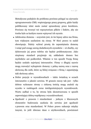 EFEKTYWNE I INTUICYJNE SERWISY WWW
                                                                              ● str. 50
Tomasz Karwatka



    Metodyczne podejście do problemu powinno polegać na używaniu
    oprogramowania CMS, wspierającego pracę grupową, gdzie każdy
    publikowany tekst może zostać sprawdzony przez korektora.
    Powinno się tworzyć też repozytorium plików i linków, aby nie
    trzeba było za każdym razem wpisywać ich ręcznie.
●   Adekwatna domena – oczywiste jest, że im lepszy adres ma firma,
    tym większym zaufaniem się cieszy. W Sieci prawo to nadal
    obowiązuje. Należy wybrać prostą do zapamiętania domenę
    i wziąć pod uwagę szereg dodatkowych czynników – ot choćby, czy
    dyktowanie jej przez telefon nie będzie problematyczne. Jako
    niepisany      standard      przyjmuje       się    zakładanie         domen   bez
    myślników ani podkreśleń. Właśnie w ten sposób Twoją firmę
    będzie szukało najwięcej interanutów. Firmy o długiej nazwie
    mogą rozważyć wykupienie domeny z pełną nazwą oraz z nazwą
    skróconą dla osób, które są bliżej związane z firmą i zapamiętają
    taki skrócony adres.
●   Dobre pozycje w wyszukiwarkach – także świadczą w oczach
    interanutów o jakości serwisu. W gruncie rzeczy tak jest - tylko
    dobrze wykonane strony z ciekawą treścią mogą znaleźć się
    wysoko w rankingach coraz inteligentniejszych wyszukiwarek.
    Warto zadbać o to, by strona była skonstruowana w sposób
    zapewniający dobrą współpracę z wyszukiwarkami.
●   Zgodność z prawem i standardami - jednym z kluczowych
    elementów budowania zaufania do serwisu jest zgodność
    z prawem oraz standardami. W Polsce prawo nakazuje między
    innymi, że jeśli zbierasz dane o użytkownikach, powinieneś



                  Copyright by Wydawnictwo Złote Myśli & Tomasz Karwatka
 