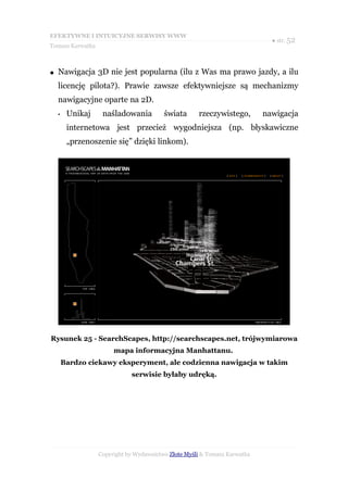 EFEKTYWNE I INTUICYJNE SERWISY WWW
                                                                             ● str. 52
Tomasz Karwatka



●   Nawigacja 3D nie jest popularna (ilu z Was ma prawo jazdy, a ilu
    licencję pilota?). Prawie zawsze efektywniejsze są mechanizmy
    nawigacyjne oparte na 2D.
    •    Unikaj    naśladowania          świata      rzeczywistego,        nawigacja
         internetowa jest przecież wygodniejsza (np. błyskawiczne
         „przenoszenie się” dzięki linkom).




Rysunek 25 - SearchScapes, http://searchscapes.net, trójwymiarowa
                       mapa informacyjna Manhattanu.
        Bardzo ciekawy eksperyment, ale codzienna nawigacja w takim
                             serwisie byłaby udręką.




                  Copyright by Wydawnictwo Złote Myśli & Tomasz Karwatka
 