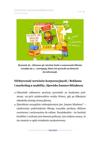 EFEKTYWNE I INTUICYJNE SERWISY WWW
                                                                           ● str. 53
Tomasz Karwatka




     Rysunek 26 - etlumacz.pl, niestety hasło o szanowaniu klienta
        rozmija się z... nawigacją, która nie pozwala na dotarcie
                                   do informacji.



Efektywność serwisów korporacyjnych / Reklama
i marketing a usability. Zjawisko banner-blindness

●   Odnośniki reklamowe powinny prowadzić na konkretne pod-
    strony. 20-30% użytkowników wciska Wstecz, gdy po kliknięciu
    odnośnika dostają stronę główną.
●   Zjawiskiem szczególnie niebezpiecznym jest „banner blindness” –
    użytkownicy podświadomie filtrują wszystkie przekazy zbliżone
    rozmiarem i zachowaniem do reklam. Paradoksalnie - im bardziej
    krzykliwy i ruchomy jest element graficzny, tym większa szansa, że
    nie zostanie w ogóle świadomie zarejestrowany.



                  Copyright by Wydawnictwo Złote Myśli & Tomasz Karwatka
 