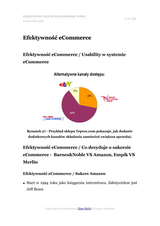 EFEKTYWNE I INTUICYJNE SERWISY WWW
                                                                           ● str. 54
Tomasz Karwatka




Efektywność eCommerce


Efektywność eCommerce / Usability w systemie
eCommerce




    Rysunek 27 - Przykład sklepu Trpros.com pokazuje, jak dodanie
    dodatkowych kanałów składania zamówień zwiększa sprzedaż.


Efektywność eCommerce / Co decyduje o sukcesie
eCommerce - Barnes&Noble VS Amazon, Empik VS
Merlin

Efektywność eCommerce / Sukces Amazon

●   Start w 1994 roku jako księgarnia internetowa. Założycielem jest
    Jeff Bezos




                  Copyright by Wydawnictwo Złote Myśli & Tomasz Karwatka
 