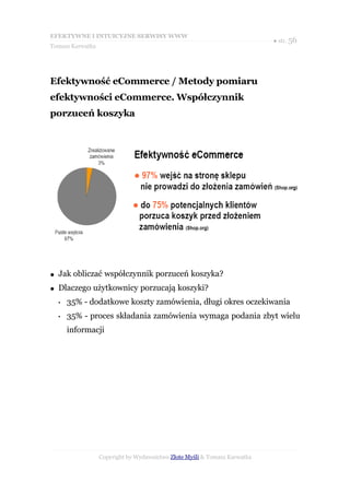 EFEKTYWNE I INTUICYJNE SERWISY WWW
                                                                           ● str. 56
Tomasz Karwatka




Efektywność eCommerce / Metody pomiaru
efektywności eCommerce. Współczynnik
porzuceń koszyka




●   Jak obliczać współczynnik porzuceń koszyka?
●   Dlaczego użytkownicy porzucają koszyki?
    •   35% - dodatkowe koszty zamówienia, długi okres oczekiwania
    •   35% - proces składania zamówienia wymaga podania zbyt wielu
        informacji




                  Copyright by Wydawnictwo Złote Myśli & Tomasz Karwatka
 