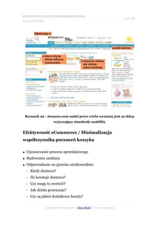 EFEKTYWNE I INTUICYJNE SERWISY WWW
                                                                           ● str. 57
Tomasz Karwatka




    Rysunek 29 - Amazon.com nadal przez wielu uważany jest za sklep
                        wytyczający standardy usability


Efektywność eCommerce / Minimalizacja
współczynnika porzuceń koszyka

●   Upraszczanie procesu sprzedażowego
●   Budowania zaufania
●   Odpowiadanie na pytania użytkowników
    •   Kiedy dostawa?
    •   Ile kosztuje dostawa?
    •   Czy mogę to zwrócić?
    •   Jak działa gwarancja?
    •   Czy są jakieś dodatkowe koszty?

                  Copyright by Wydawnictwo Złote Myśli & Tomasz Karwatka
 