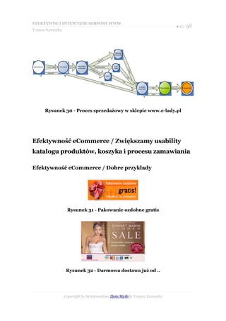 EFEKTYWNE I INTUICYJNE SERWISY WWW
                                                                                                                                                                                                                  ● str. 58
Tomasz Karwatka




                                                                                                                               Rejestracja
                                                                                                                               użytkownika


                                                                                                           n to
                                                                                                       ż ko
                                                                                                  Za łó


Lista produktów   Dodaj do koszyka   Twój koszyk   Idź do kasy
                                                                 Identyfikacja                                                E-mail
                                                                                            Zarejestrowani klienci
                                                                 użytkownika     Nie                                          i hasło




                                                                                                                                                            j
                                                                                     zare




                                                                                                                                                       stru
                                                                                          jes
                                                                                             trow




                                                                                                                                                           R e je
                                                                                                 a ni
                    Kupuję dalej                                                                      klie
                                                                                                           cn i
                                                                                                                     E-mail




                                                                                                                                                      Da
                                                                                                                                                       lej
                                                                                                                                             Da le
                                                                                                                                                  j
                                                                                                        wstecz


                                                                                                                                                                     Szczegóły
                                                                                                                                                                                 dalej    Podsumowanie   Wyślij zamówienie   Podziękowanie
                                                                                                                                                                    zamówienia


                                                                                                                                                                                 wstecz




                  Rysunek 30 - Proces sprzedażowy w sklepie www.e-lady.pl




Efektywność eCommerce / Zwiększamy usability
katalogu produktów, koszyka i procesu zamawiania

Efektywność eCommerce / Dobre przykłady




                                                   Rysunek 31 - Pakowanie ozdobne gratis




                                              Rysunek 32 - Darmowa dostawa już od ..




                                           Copyright by Wydawnictwo Złote Myśli & Tomasz Karwatka
 